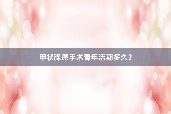 甲状腺癌手术青年活期多久？